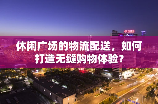 休闲广场的物流配送，如何打造无缝购物体验？