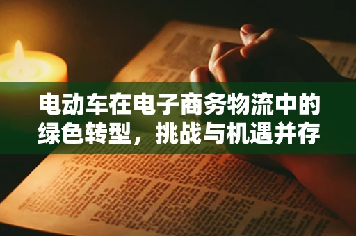 电动车在电子商务物流中的绿色转型，挑战与机遇并存？