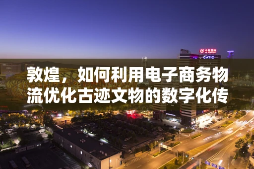 敦煌，如何利用电子商务物流优化古迹文物的数字化传播？