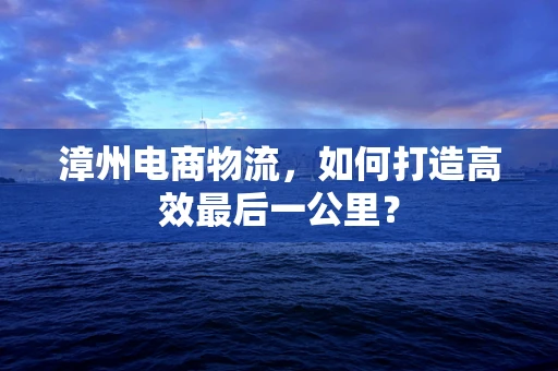 漳州电商物流，如何打造高效最后一公里？