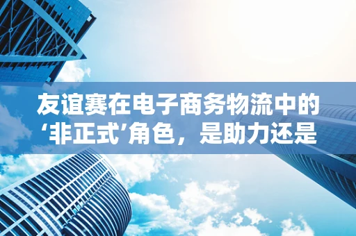 友谊赛在电子商务物流中的‘非正式’角色，是助力还是阻力？