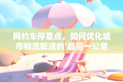 网约车停靠点，如何优化城市物流配送的‘最后一公里’？