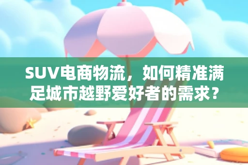 SUV电商物流，如何精准满足城市越野爱好者的需求？
