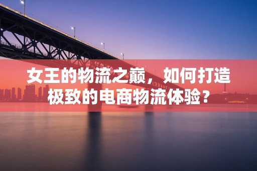 女王的物流之巅，如何打造极致的电商物流体验？