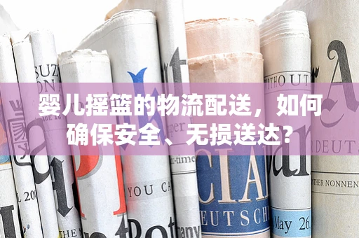 婴儿摇篮的物流配送，如何确保安全、无损送达？
