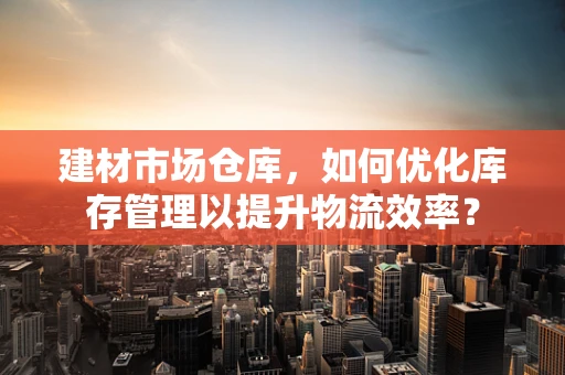 建材市场仓库，如何优化库存管理以提升物流效率？