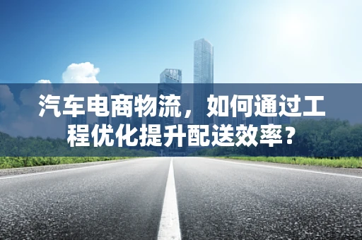 汽车电商物流，如何通过工程优化提升配送效率？