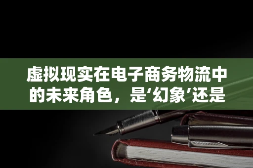虚拟现实在电子商务物流中的未来角色，是‘幻象’还是‘新纪元’？