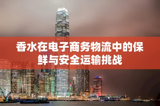 香水在电子商务物流中的保鲜与安全运输挑战