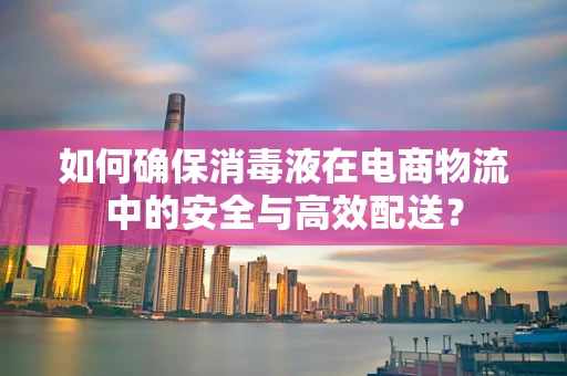 如何确保消毒液在电商物流中的安全与高效配送？