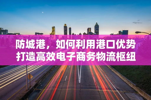 防城港，如何利用港口优势打造高效电子商务物流枢纽？