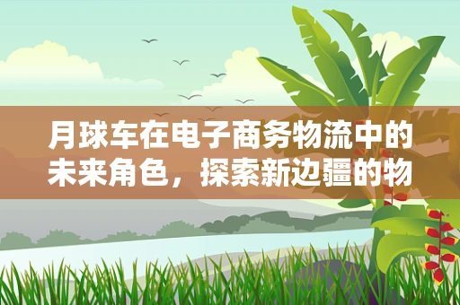 月球车在电子商务物流中的未来角色，探索新边疆的物流解决方案？