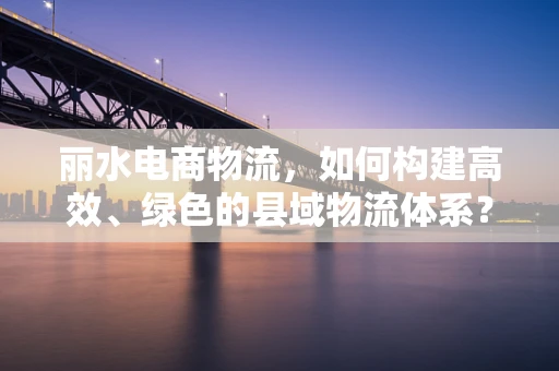 丽水电商物流，如何构建高效、绿色的县域物流体系？