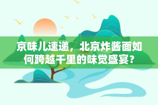 京味儿速递，北京炸酱面如何跨越千里的味觉盛宴？