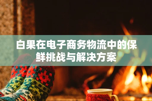 白果在电子商务物流中的保鲜挑战与解决方案