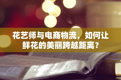 花艺师与电商物流，如何让鲜花的美丽跨越距离？