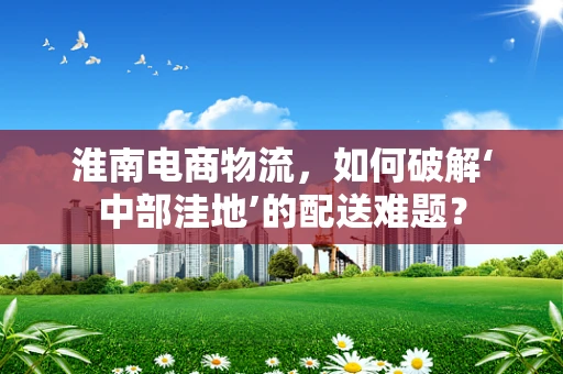 淮南电商物流，如何破解‘中部洼地’的配送难题？