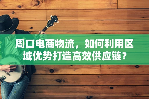 周口电商物流，如何利用区域优势打造高效供应链？