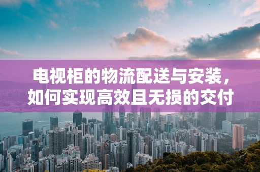 电视柜的物流配送与安装，如何实现高效且无损的交付？