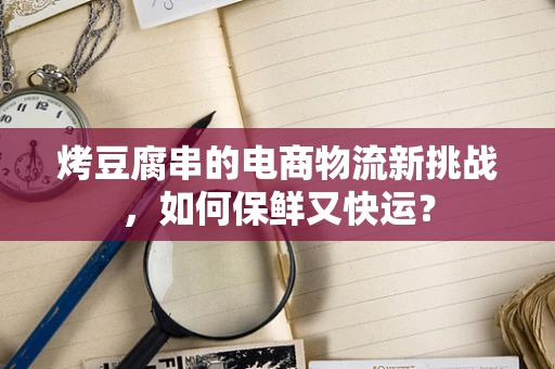烤豆腐串的电商物流新挑战，如何保鲜又快运？