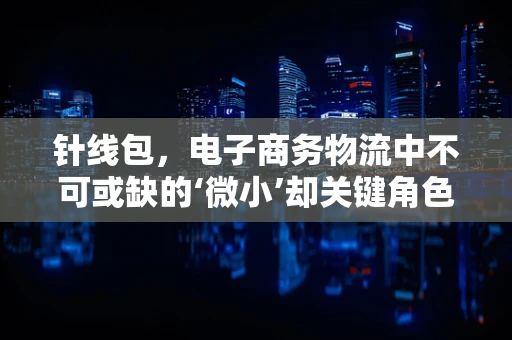针线包，电子商务物流中不可或缺的‘微小’却关键角色
