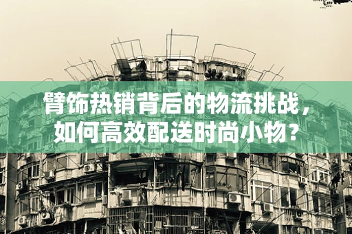 臂饰热销背后的物流挑战，如何高效配送时尚小物？