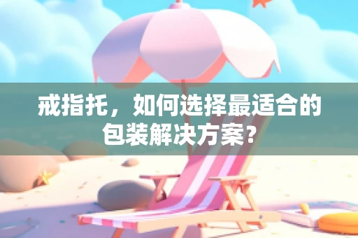 戒指托，如何选择最适合的包装解决方案？