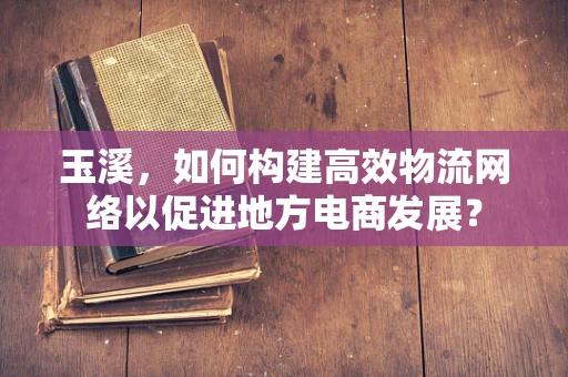 玉溪，如何构建高效物流网络以促进地方电商发展？