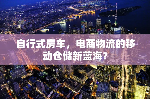 自行式房车，电商物流的移动仓储新蓝海？