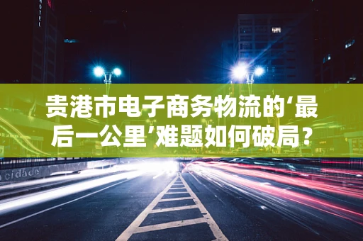 贵港市电子商务物流的‘最后一公里’难题如何破局？