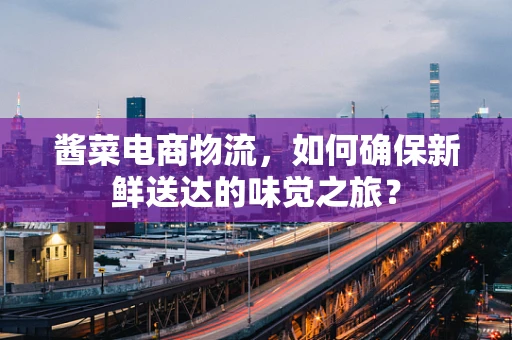 酱菜电商物流，如何确保新鲜送达的味觉之旅？