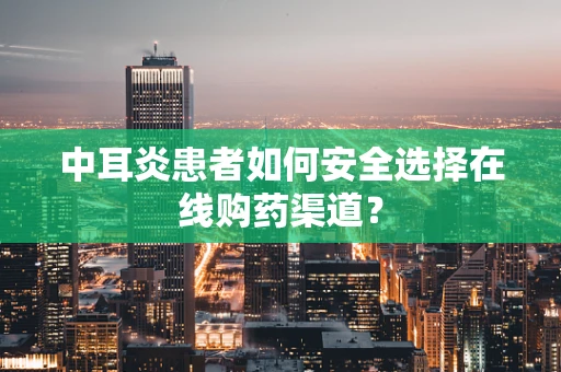 中耳炎患者如何安全选择在线购药渠道？