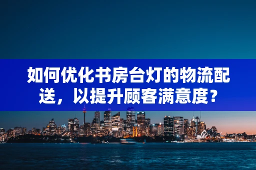 如何优化书房台灯的物流配送，以提升顾客满意度？