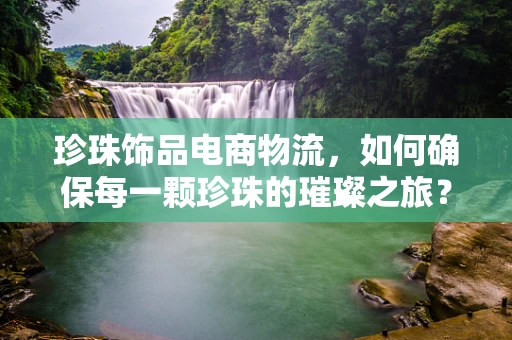 珍珠饰品电商物流，如何确保每一颗珍珠的璀璨之旅？