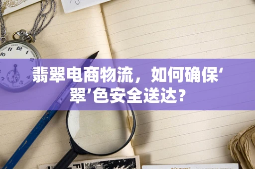 翡翠电商物流，如何确保‘翠’色安全送达？
