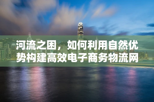 河流之困，如何利用自然优势构建高效电子商务物流网络？