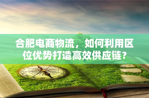 合肥电商物流，如何利用区位优势打造高效供应链？