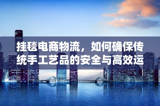 挂毯电商物流，如何确保传统手工艺品的安全与高效运输？