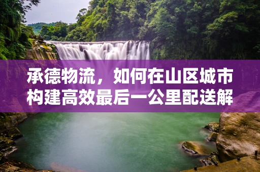 承德物流，如何在山区城市构建高效最后一公里配送解决方案？