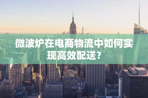 微波炉在电商物流中如何实现高效配送？
