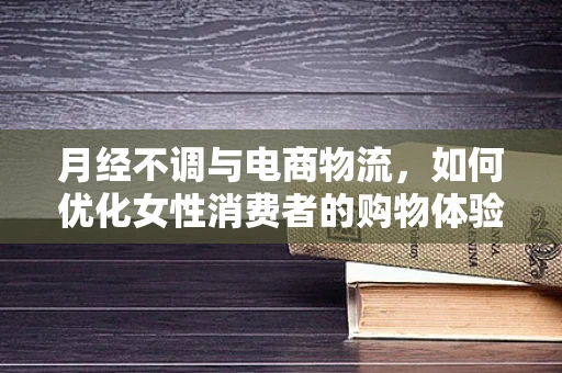 月经不调与电商物流，如何优化女性消费者的购物体验？