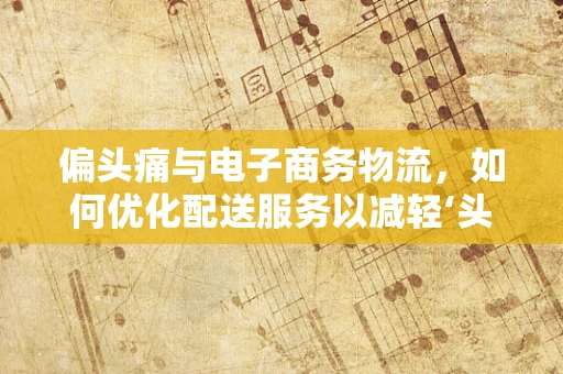 偏头痛与电子商务物流，如何优化配送服务以减轻‘头痛’？