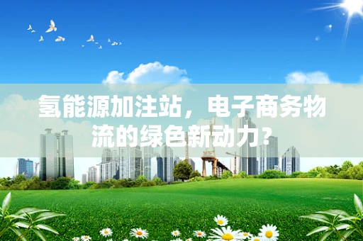 氢能源加注站，电子商务物流的绿色新动力？