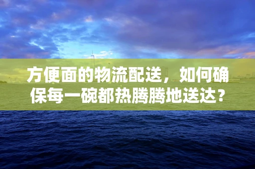 方便面的物流配送，如何确保每一碗都热腾腾地送达？