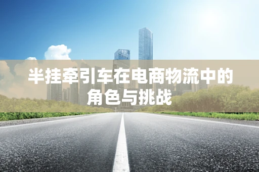 半挂牵引车在电商物流中的角色与挑战
