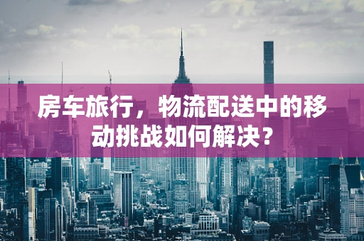 房车旅行，物流配送中的移动挑战如何解决？