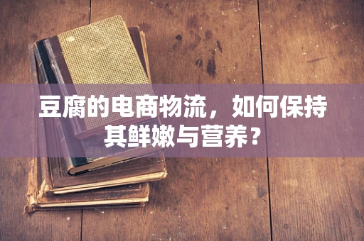 豆腐的电商物流，如何保持其鲜嫩与营养？