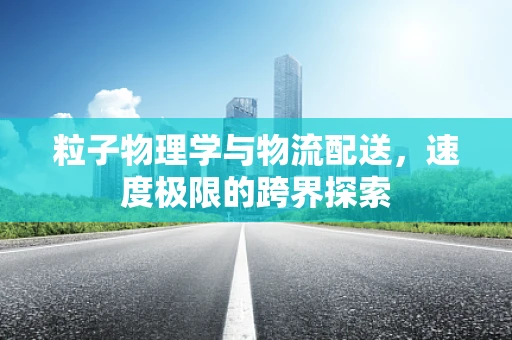 粒子物理学与物流配送，速度极限的跨界探索