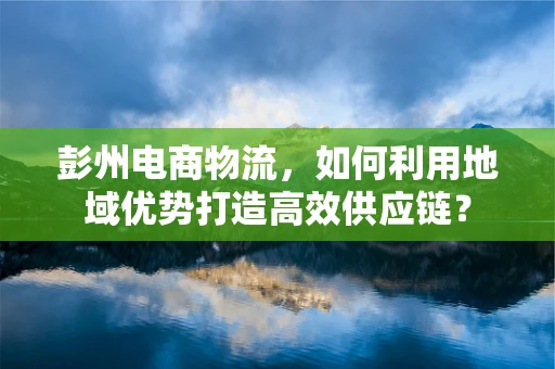 彭州电商物流，如何利用地域优势打造高效供应链？