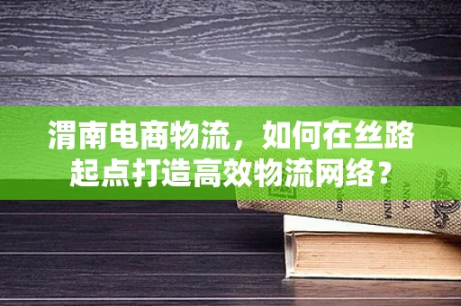 渭南电商物流，如何在丝路起点打造高效物流网络？